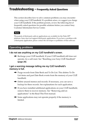 Page 197197Chapter6Additional information
Troubleshooting – Frequently Asked Questions
This section describes how to solve common problems you may encounter
when using your CLIÉ handheld. If a problem arises, we suggest you charge
your CLIÉ handheld. If the problem persists, review the following list of
frequently asked questions for possible solutions before you contact Sony
Customer Information Service Center.
Note
Thousands of third-party add-on applications are available for the Palm OS
®
platform. Sony does...