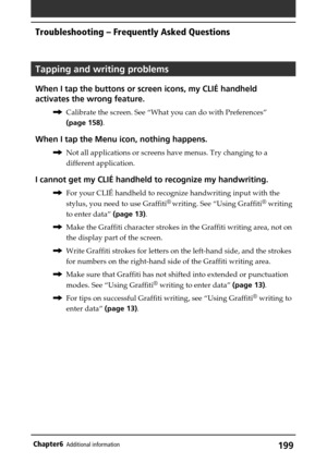 Page 199199Chapter6Additional information
Tapping and writing problems
When I tap the buttons or screen icons, my CLIÉ handheld
activates the wrong feature.
,Calibrate the screen. See “What you can do with Preferences”
(page 158).
When I tap the Menu icon, nothing happens.
,Not all applications or screens have menus. Try changing to a
different application.
I cannot get my CLIÉ handheld to recognize my handwriting.
,For your CLIÉ handheld to recognize handwriting input with the
stylus, you need to use Graffiti
®...