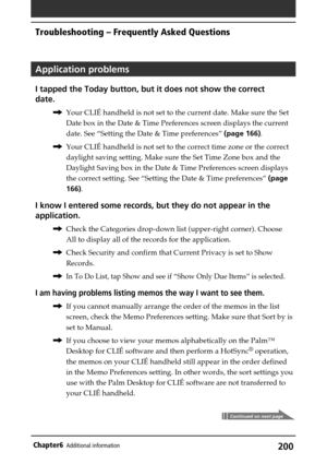 Page 200200Chapter6Additional information
Application problems
I tapped the Today button, but it does not show the correct
date.
,Your CLIÉ handheld is not set to the current date. Make sure the Set
Date box in the Date & Time Preferences screen displays the current
date. See “Setting the Date & Time preferences” (page 166).
,Your CLIÉ handheld is not set to the correct time zone or the correct
daylight saving setting. Make sure the Set Time Zone box and the
Daylight Saving box in the Date & Time Preferences...