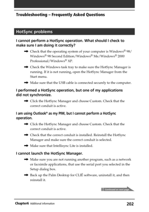 Page 202202Chapter6Additional information
HotSync problems
I cannot perform a HotSync operation. What should I check to
make sure I am doing it correctly?
,Check that the operating system of your computer is Windows® 98/
Windows
® 98 Second Edition/Windows® Me/Windows® 2000
Professional/Windows
® XP.
,Check the Windows task tray to make sure the HotSync Manager is
running. If it is not running, open the HotSync Manager from the
Start menu.
,Make sure that the USB cable is connected securely to the computer.
I...