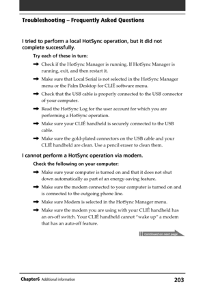 Page 203203Chapter6Additional information
I tried to perform a local HotSync operation, but it did not
complete successfully.
Try each of these in turn:
,Check if the HotSync Manager is running. If HotSync Manager is
running, exit, and then restart it.
,Make sure that Local Serial is not selected in the HotSync Manager
menu or the Palm Desktop for CLIÉ software menu.
,Check that the USB cable is properly connected to the USB connector
of your computer.
,Read the HotSync Log for the user account for which you...