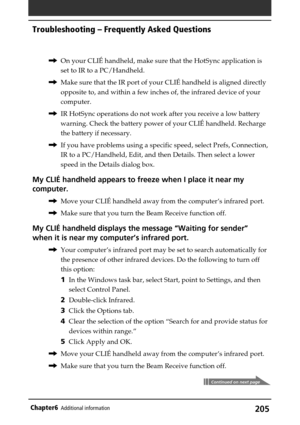 Page 205205Chapter6Additional information
,On your CLIÉ handheld, make sure that the HotSync application is
set to IR to a PC/Handheld.
,Make sure that the IR port of your CLIÉ handheld is aligned directly
opposite to, and within a few inches of, the infrared device of your
computer.
,IR HotSync operations do not work after you receive a low battery
warning. Check the battery power of your CLIÉ handheld. Recharge
the battery if necessary.
,If you have problems using a specific speed, select Prefs, Connection,
IR...