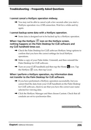 Page 206206Chapter6Additional information
I cannot cancel a HotSync operation midway.
,You may not be able to cancel a job a few seconds after you start a
HotSync operation via a USB connection. Wait for a while and try
again.
I cannot backup some data with a HotSync operation.
,Some data is designed not to be backed up by a HotSync operation.
When I tap the HotSync  icon on the HotSync screen,
nothing happens on the Palm Desktop for CLIÉ software and
my CLIÉ handheld times out.
,Check the Palm Desktop for CLIÉ...