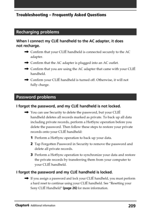 Page 209209Chapter6Additional information
Troubleshooting – Frequently Asked Questions
Recharging problems
When I connect my CLIÉ handheld to the AC adapter, it does
not recharge.
,Confirm that your CLIÉ handheld is connected securely to the AC
adapter.
,Confirm that the AC adapter is plugged into an AC outlet.
,Confirm that you are using the AC adapter that came with your CLIÉ
handheld.
,Confirm your CLIÉ handheld is turned off. Otherwise, it will not
fully charge.
Password problems
I forgot the password, and...
