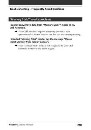 Page 210210Chapter6Additional information
Troubleshooting – Frequently Asked Questions
“Memory Stick™” media problems
I cannot copy/move data from “Memory Stick™” media to my
CLIÉ handheld.
,Your CLIÉ handheld requires a memory space of at least
approximately 1.1 times the data size that you are  copying/moving.
I inserted “Memory Stick” media, but the message “Please
insert Memory Stick media” appears.
,Your “Memory Stick” media is not recognized by your CLIÉ
handheld. Remove it and insert it again. 