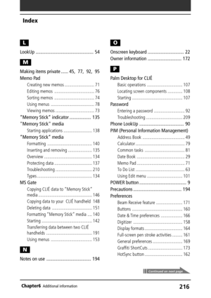 Page 216216Chapter6Additional information
Index
Continued on next page
L
LookUp ................................................ 54
M
Making items private ...... 45, 77, 92, 95
Memo Pad
Creating new memos .......................... 71
Editing memos ................................... 76
Sorting memos ................................... 74
Using menus ...................................... 78
Viewing memos .................................. 73
“Memory Stick” indicator .................. 135
Memory Stick media...