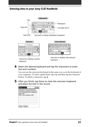 Page 23Chapter1Basic operations of your Sony CLIÉ Handheld23
4Select the desired keyboard and tap the characters to enter
text and numbers.
You can use the onscreen keyboard in the same way as in the keyboard of
your computer. To enter capital letter, tap cap and then tap the character
button. To delete a character, tap B.
5After you finish, tap Done to close the onscreen keyboard
and place the text in the record.
Tab
Caps shift Caps lockBackspace
Tap here to display alphabetic keyboard
Tap here to display...