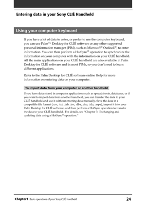 Page 24Chapter1Basic operations of your Sony CLIÉ Handheld24
Using your computer keyboard
If you have a lot of data to enter, or prefer to use the computer keyboard,
you can use Palm™ Desktop for CLIÉ software or any other supported
personal information manager (PIM), such as Microsoft
® Outlook®, to enter
information. You can then perform a HotSync® operation to synchronize the
information on your computer with the information on your CLIÉ handheld.
All the main applications on your CLIÉ handheld are also...