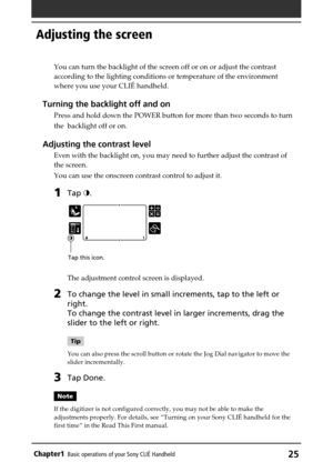 Page 25Chapter1Basic operations of your Sony CLIÉ Handheld25
Adjusting the screen
Tap this icon.
You can turn the backlight of the screen off or on or adjust the contrast
according to the lighting conditions or temperature of the environment
where you use your CLIÉ handheld.
Turning the backlight off and on
Press and hold down the POWER button for more than two seconds to turn
the  backlight off or on.
Adjusting the contrast level
Even with the backlight on, you may need to further adjust the contrast of
the...