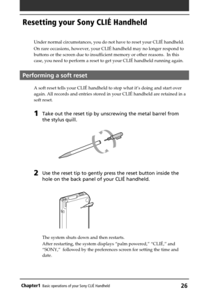 Page 26Chapter1Basic operations of your Sony CLIÉ Handheld26
Resetting your Sony CLIÉ Handheld
Under normal circumstances, you do not have to reset your CLIÉ handheld.
On rare occasions, however, your CLIÉ handheld may no longer respond to
buttons or the screen due to insufficient memory or other reasons.  In this
case, you need to perform a reset to get your CLIÉ handheld running again.
Performing a soft reset
A soft reset tells your CLIÉ handheld to stop what it’s doing and start over
again. All records and...