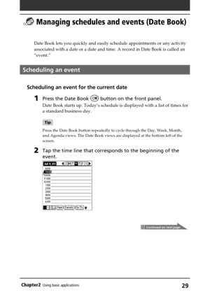Page 29Chapter2Using basic applications29
 Managing schedules and events (Date Book)
Date Book lets you quickly and easily schedule appointments or any activity
associated with a date or a date and time. A record in Date Book is called an
“event.”
Scheduling an event
Scheduling an event for the current date
1Press the Date Book  button on the front panel.
Date Book starts up. Today’s schedule is displayed with a list of times for
a standard business day.
Tip
Press the Date Book button repeatedly to cycle...