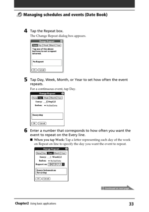 Page 33Chapter2Using basic applications33
4Tap the Repeat box.
The Change Repeat dialog box appears.
5Tap Day, Week, Month, or Year to set how often the event
repeats.
For a continuous event, tap Day.
6Enter a number that corresponds to how often you want the
event to repeat on the Every line.
When you tap Week: Tap a letter representing each day of the week
on Repeat on line to specify the day you want the event to repeat.
 Managing schedules and events (Date Book)
Continued on next page 