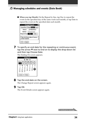 Page 34Chapter2Using basic applications34
Continued on next page
When you tap Month: On the Repeat by line, tap Day to repeat the
event on the specified day of the same week each month, or tap Date to
repeat the event on the specified date each month.
7To specify an end date for the repeating or continuous event,
tap the arrow V next to End on to display the drop-down list
and then tap Choose Date.
The Ending On screen appears.
8Tap the end date on the screen.
The Change Repeat screen appears again.
9Tap OK....