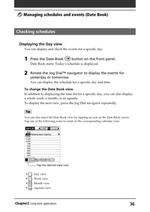 Page 36Chapter2Using basic applications36
Checking schedules
Displaying the Day view
You can display and check the events for a specific day.
1Press the Date Book  button on the front panel.
Date Book starts. Today’s schedule is displayed.
2Rotate the Jog Dial™ navigator to display the events for
yesterday or tomorrow.
You can display the schedule for a specific day and time.
To change the Date Book view
In addition to displaying the time list for a specific day, you can also display
a whole week, a month, or...