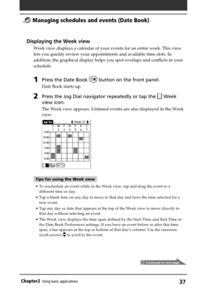 Page 37Chapter2Using basic applications37
Continued on next page
Displaying the Week view
Week view displays a calendar of your events for an entire week. This view
lets you quickly review your appointments and available time slots. In
addition, the graphical display helps you spot overlaps and conflicts in your
schedule.
1Press the Date Book  button on the front panel.
Date Book starts up.
2Press the Jog Dial navigator repeatedly or tap the  Week
view icon.
The Week view appears. Untimed events are also...