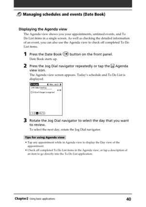 Page 40Chapter2Using basic applications40
Displaying the Agenda view
The Agenda view shows you your appointments, untimed events, and To
Do List items in a single screen. As well as checking the detailed information
of an event, you can also use the Agenda view to check off completed To Do
List items.
1Press the Date Book  button on the front panel.
Date Book starts up.
2Press the Jog Dial navigator repeatedly or tap the  Agenda
view icon.
The Agenda view screen appears. Today’s schedule and To Do List is...