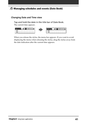 Page 41Chapter2Using basic applications41
Changing Date and Time view
Tap and hold the date in the title bar of Date Book.
The current time appears.
                                                     
b       
When you release the stylus, the menu bar appears. If you want to avoid
displaying the menu when releasing the stylus, drag the stylus away from
the date indication after the current time appears.
 Managing schedules and events (Date Book) 