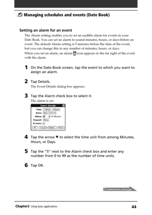 Page 44Chapter2Using basic applications44
Continued on next page
Setting an alarm for an event
The Alarm setting enables you to set an audible alarm for events in your
Date Book. You can set an alarm to sound minutes, hours, or days before an
event. The default Alarm setting is 5 minutes before the time of the event,
but you can change this to any number of minutes, hours, or days.
When you set an alarm, an alarm 
 icon appears to the far right of the event
with the alarm.
1On the Date Book screen, tap the...