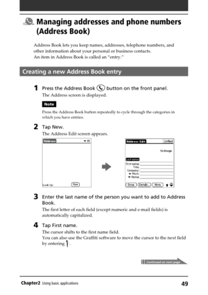 Page 4949Chapter2Using basic applications
Managing addresses and phone numbers
(Address Book)
Address Book lets you keep names, addresses, telephone numbers, and
other information about your personal or business contacts.
An item in Address Book is called an “entry.”
Creating a new Address Book entry
1Press the Address Book  button on the front panel.
The Address screen is displayed.
Note
Press the Address Book button repeatedly to cycle through the categories in
which you have entries.
2Tap New.
The Address...