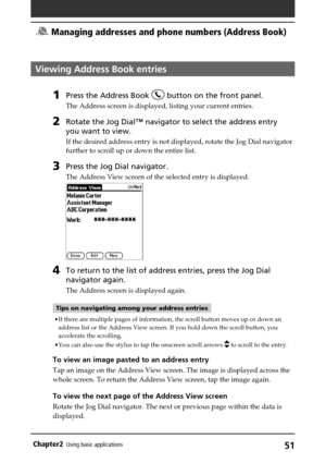 Page 5151Chapter2Using basic applications
Viewing Address Book entries
1Press the Address Book  button on the front panel.
The Address screen is displayed, listing your current entries.
2Rotate the Jog Dial™ navigator to select the address entry
you want to view.
If the desired address entry is not displayed, rotate the Jog Dial navigator
further to scroll up or down the entire list.
3Press the Jog Dial navigator.
The Address View screen of the selected entry is displayed.
4To return to the list of address...