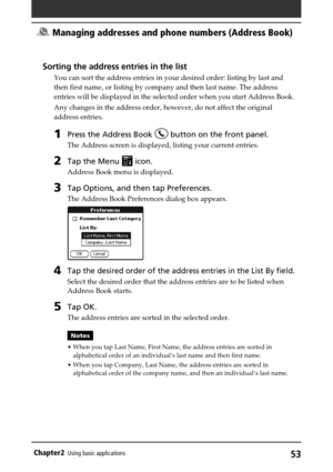Page 5353Chapter2Using basic applications
Sorting the address entries in the list
You can sort the address entries in your desired order: listing by last and
then first name, or listing by company and then last name. The address
entries will be displayed in the selected order when you start Address Book.
Any changes in the address order, however, do not affect the original
address entries.
1Press the Address Book  button on the front panel.
The Address screen is displayed, listing your current entries.
2Tap the...