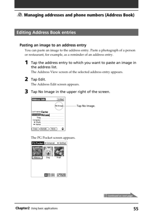 Page 5555Chapter2Using basic applications
Continued on next page
Editing Address Book entries
Pasting an image to an address entry
You can paste an image to the address entry. Paste a photograph of a person
or restaurant, for example, as a reminder of an address entry.
1Tap the address entry to which you want to paste an image in
the address list.
The Address View screen of the selected address entry appears.
2Tap Edit.
The Address Edit screen appears.
3Tap No Image in the upper right of the screen.
The PG...