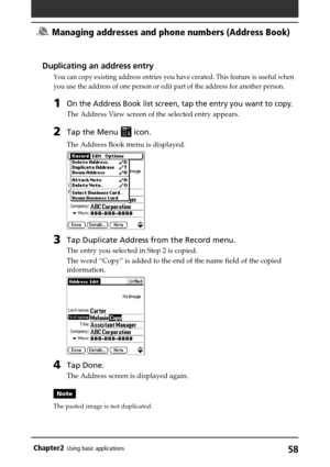Page 5858Chapter2Using basic applications
Duplicating an address entry
You can copy existing address entries you have created. This feature is useful when
you use the address of one person or edit part of the address for another person.
1On the Address Book list screen, tap the entry you want to copy.
The Address View screen of the selected entry appears.
2Tap the Menu  icon.
The Address Book menu is displayed.
3Tap Duplicate Address from the Record menu.
The entry you selected in Step 2 is copied.
The word...