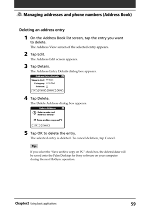 Page 5959Chapter2Using basic applications
Deleting an address entry
1On the Address Book list screen, tap the entry you want
to delete.
The Address View screen of the selected entry appears.
2Tap Edit.
The Address Edit screen appears.
3Tap Details.
The Address Entry Details dialog box appears.
4Tap Delete.
The Delete Address dialog box appears.
5Tap OK to delete the entry.
The selected entry is deleted. To cancel deletion, tap Cancel.
Tip
If you select the “Save archive copy on PC” check box, the deleted data...