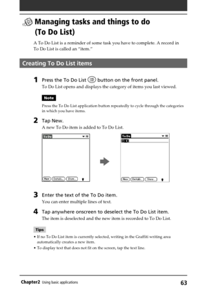 Page 6363Chapter2Using basic applications
 Managing tasks and things to do
(To Do List)
A To Do List is a reminder of some task you have to complete. A record in
To Do List is called an “item.”
Creating To Do List items
1Press the To Do List  button on the front panel.
To Do List opens and displays the category of items you last viewed.
Note
Press the To Do List application button repeatedly to cycle through the categories
in which you have items.
2Tap New.
A new To Do item is added to To Do List.
        b...