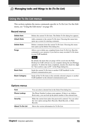 Page 7070Chapter2Using basic applications
Managing tasks and things to do (To Do List)
Using the To Do List menus
This section explains the menu commands specific to To Do List. For the Edit
menu, see “Using the Edit menu” on page 101.
Record menus
Delete ItemDeletes the current To Do item. The Delete To Do dialog box appears.
Attach NoteAdds comments to the current To Do item. Choosing this menu item
opens up a screen for entering comments.
Delete NoteDeletes comments from the current To Do item. Choosing this...