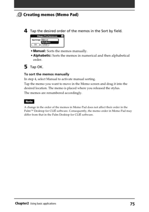 Page 7575Chapter2Using basic applications
4Tap the desired order of the memos in the Sort by field.
•Manual: Sorts the memos manually.
•Alphabetic: Sorts the memos in numerical and then alphabetical
order.
5Tap OK.
To sort the memos manually
In step 4, select Manual to activate manual sorting.
Tap the memo you want to move in the Memo screen and drag it into the
desired location. The memo is placed where you released the stylus.
The memos are renumbered accordingly.
Note
A change in the order of the memos in...