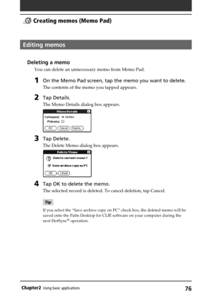 Page 7676Chapter2Using basic applications
Editing memos
Deleting a memo
You can delete an unnecessary memo from Memo Pad.
1On the Memo Pad screen, tap the memo you want to delete.
The contents of the memo you tapped appears.
2Tap Details.
The Memo Details dialog box appears.
3Tap Delete.
The Delete Memo dialog box appears.
4Tap OK to delete the memo.
The selected record is deleted. To cancel deletion, tap Cancel.
Tip
If you select the “Save archive copy on PC” check box, the deleted memo will be
saved onto the...