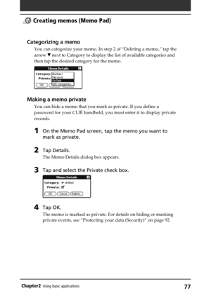 Page 7777Chapter2Using basic applications
Categorizing a memo
You can categorize your memo. In step 2 of “Deleting a memo,” tap the
arrow V next to Category to display the list of available categories and
then tap the desired category for the memo.
Making a memo private
You can hide a memo that you mark as private. If you define a
password for your CLIÉ handheld, you must enter it to display private
records.
1On the Memo Pad screen, tap the memo you want to
mark as private.
2Tap Details.
The Memo Details dialog...