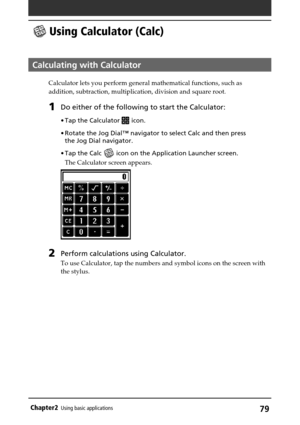 Page 7979Chapter2Using basic applications
 Using Calculator (Calc)
Calculating with Calculator
Calculator lets you perform general mathematical functions, such as
addition, subtraction, multiplication, division and square root.
1Do either of the following to start the Calculator:
•Tap the Calculator  icon.
•Rotate the Jog Dial™ navigator to select Calc and then press
the Jog Dial navigator.
•Tap the Calc 
 icon on the Application Launcher screen.
The Calculator screen appears.
2Perform calculations using...