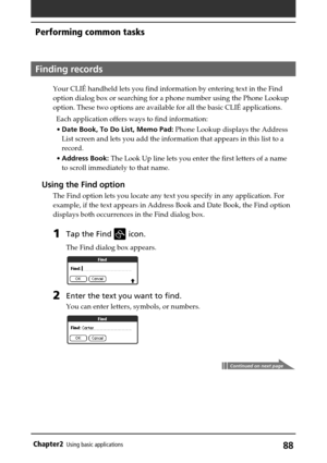 Page 8888Chapter2Using basic applications
Continued on next page
Finding records
Your CLIÉ handheld lets you find information by entering text in the Find
option dialog box or searching for a phone number using the Phone Lookup
option. These two options are available for all the basic CLIÉ applications.
Each application offers ways to find information:
•Date Book, To Do List, Memo Pad: Phone Lookup displays the Address
List screen and lets you add the information that appears in this list to a
record.
•Address...