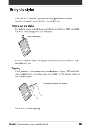 Page 10Chapter1Basic operations of your Sony CLIÉ Handheld10
Using the stylus
Press lightly (tap) on the screen
With your CLIÉ handheld, you can use the supplied stylus to enter
characters or specify an application you want to run.
Taking out the stylus
The stylus is stored in the holder on the back panel of your CLIÉ handheld.
Pull it out when using your CLIÉ handheld.
To avoid losing the stylus, always put it back into its holder on your CLIÉ
handheld after use.
Tapping
When you enter characters on the screen...