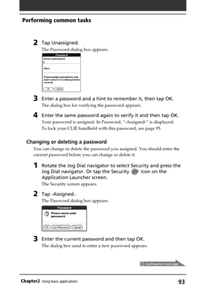 Page 9393Chapter2Using basic applications
Continued on next page
2Tap Unassigned.
The Password dialog box appears.
3Enter a password and a hint to remember it, then tap OK.
The dialog box for verifying the password appears.
4Enter the same password again to verify it and then tap OK.
Your password is assigned. In Password, “-Assigned-” is displayed.
To lock your CLIÉ handheld with this password, see page 95.
Changing or deleting a password
You can change or delete the password you assigned. You should enter...