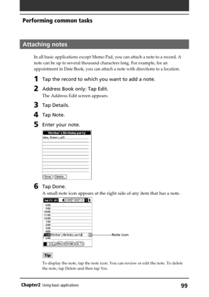 Page 9999Chapter2Using basic applications
Attaching notes
In all basic applications except Memo Pad, you can attach a note to a record. A
note can be up to several thousand characters long. For example, for an
appointment in Date Book, you can attach a note with directions to a location.
1Tap the record to which you want to add a note.
2Address Book only: Tap Edit.
The Address Edit screen appears.
3Tap Details.
4Tap Note.
5Enter your note.
6Tap Done.
A small note icon appears at the right side of any item that...