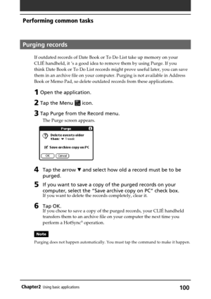 Page 100100Chapter2Using basic applications
Performing common tasks
Purging records
If outdated records of Date Book or To Do List take up memory on your
CLIÉ handheld, it ’s a good idea to remove them by using Purge. If you
think Date Book or To Do List records might prove useful later, you can save
them in an archive file on your computer. Purging is not available in Address
Book or Memo Pad, so delete outdated records from these applications.
1 Open the application.
2 Tap the Menu  icon.
3 Tap Purge from the...