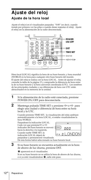 Page 112Preparativos12ES
Ajuste del reloj
Ajuste de la hora local
Ajuste el reloj si en el visualizador parpadea  Ò0:00Ó (es decir, cuando
instale por primera vez las pilas o cuando desee reajustar el reloj).  Ajuste
el reloj con la alimentaci—n de la radio desconectada.
Hora local (LOCAL) significa la hora de su huso horario, y hora mundial
(WORLD) es la hora para cualquier otro huso horario del mundo.
El ajuste del reloj se realiza con la hora LOCAL.  Antes de ajustar el reloj,
consulte la tabla de la p‡gina...