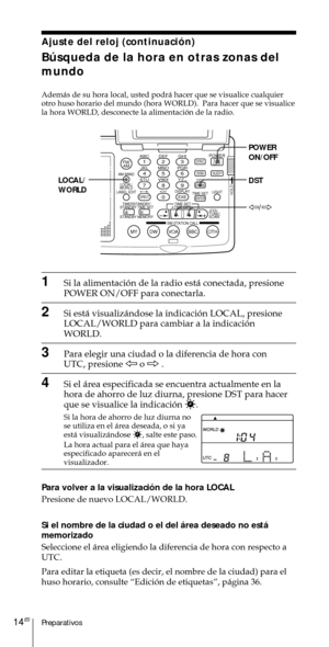 Page 114Preparativos14ES
Ajuste del reloj (continuaci—n)
Bœsqueda de la hora en otras zonas del
mundo
Adem‡s de su hora local, usted podr‡ hacer que se visualice cualquier
otro huso horario del mundo (hora WORLD).  Para hacer que se visualice
la hora WORLD, desconecte la alimentaci—n de la radio.
1Si la alimentaci—n de la radio est‡ conectada, presione
POWER ON/OFF para conectarla.
2Si est‡ visualiz‡ndose la indicaci—n LOCAL, presione
LOCAL/WORLD para cambiar a la indicaci—n
WORLD.
3Para elegir una ciudad o la...