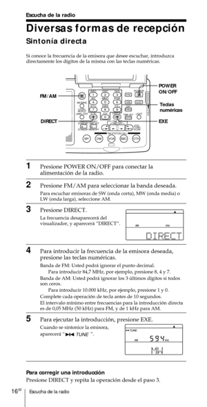 Page 116Escucha de la radio16ES
Escucha de la radio
Diversas formas de recepci—n
Sinton’a directa
Si conoce la frecuencia de la emisora que desee escuchar, introduzca
directamente los d’gitos de la misma con las teclas numŽricas.
1Presione POWER ON/OFF para conectar la
alimentaci—n de la radio.
2Presione FM/AM para seleccionar la banda deseada.
Para escuchar emisoras de SW (onda corta), MW (onda media) o
LW (onda larga), seleccione AM.
3Presione DIRECT.
La frecuencia desaparecer‡ del
visualizador, y aparecer‡...