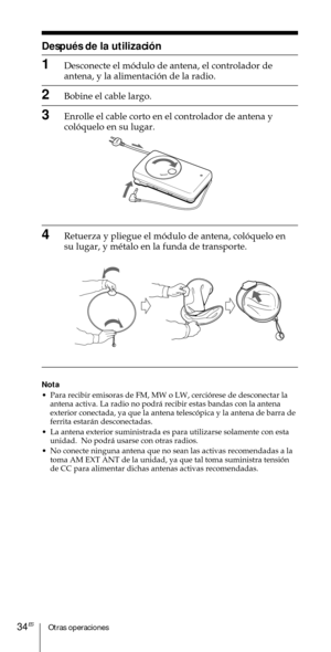 Page 134Otras operaciones34ES
DespuŽs de la utilizaci—n
1Desconecte el m—dulo de antena, el controlador de
antena, y la alimentaci—n de la radio.
2Bobine el cable largo.
3Enrolle el cable corto en el controlador de antena y
col—quelo en su lugar.
4Retuerza y pliegue el m—dulo de antena, col—quelo en
su lugar, y mŽtalo en la funda de transporte.
Nota
¥ Para recibir emisoras de FM, MW o LW, cerci—rese de desconectar la
antena activa. La radio no podr‡ recibir estas bandas con la antena
exterior conectada, ya que...