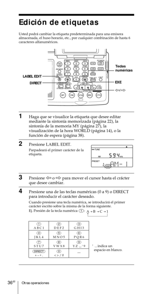 Page 136Otras operaciones36ES
Edici—n de etiquetas
Usted podr‡ cambiar la etiqueta predeterminada para una emisora
almacenada, el huso horario, etc., por cualquier combinaci—n de hasta 6
caracteres alfanumŽricos.
1Haga que se visualice la etiqueta que desee editar
mediante la sinton’a memorizada (p‡gina 22), la
sinton’a de la memoria MY (p‡gina 27), la
visualizaci—n de la hora WORLD (p‡gina 14), o la
funci—n de espera (p‡gina 38).
2Presione LABEL EDIT.
Parpadear‡ el primer car‡cter de la
etiqueta.
3Presione À o...