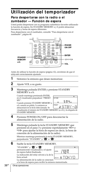 Page 138Otras operaciones38ES
Utilizaci—n del temporizador
Para despertarse con la radio o el
zumbador Ñ Funci—n de espera
Usted podr‡ despertarse con su programa radiof—nico favorito utilizando
la funci—n de espera. En STANDBY MEMORY a y b podr‡ almacenar
frecuencia y horas de espera diferentes.
Para despertarse con el zumbador, consulte ÒPara despertarse con el
zumbadorÓ, p‡gina 40.
Antes de utilizar la funci—n de espera (p‡gina 12), cerci—rese de que el
reloj estŽ correctamente ajustado.
1Sintonice la emisora...