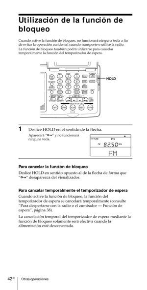 Page 142Otras operaciones42ES
Utilizaci—n de la funci—n de
bloqueo
Cuando active la funci—n de bloqueo, no funcionar‡ ninguna tecla a fin
de evitar la operaci—n accidental cuando transporte o utilice la radio.
La funci—n de bloqueo tambiŽn podr‡ utilizarse para cancelar
temporalmente la funci—n del temporizador de espera.
ABC1DEF2GHI3JKL4MNO5PQR6STU7
MY DW VOA BBC OTH
VWX8YZ  9/
FM/
AMON/
OFFPOWER
0
ab
DISPLAY AM BAND
LABEL EDIT
TIME SETHOLDLOCAL/
WORLD
TIMERSTANDBY/
STANDBY TIME SET
STANDBY MEMORYTIME SET
TIME...