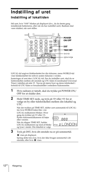 Page 162Klarg¿ring12DK
ABC1DEF2GHI3JKL4MNO5PQR6STU7
MY DW VOA BBC OTH
VWX8YZ  9/
FM/
AMON/
OFFPOWER
0
ab
DISPLAY AM BAND
LABEL EDIT
TIME SETHOLDLOCAL/
WORLD
TIMERSTANDBY/
STANDBY TIME SET
STANDBY MEMORYTIME SET
TIME DIFF
SW STATION CALLJOG/
TUNE/
SCAN˚
DIRECT
ENTER
DSTERASESLEEPLIGHT
SYNC
SSB
EXE
POWER
ON/OFF
DST
TIME SET
À/Ö
–
|À/Ö|+
Indstilling af uret
Indstilling af lokaltiden
Stil uret, hvis Ò0:00Ó blinker pŒ displayet (dvs., da du f¿rste gang
installerede batterierne, eller nŒr du har nulstillet uret)....