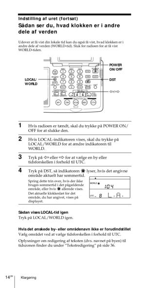 Page 164Klarg¿ring14DK
ABC1DEF2GHI3JKL4MNO5PQR6STU7
MY DW VOA BBC OTH
VWX8YZ  9/
FM/
AMON/
OFFPOWER
0
ab
DISPLAY AM BAND
LABEL EDIT
TIME SETHOLDLOCAL/
WORLD
TIMERSTANDBY/
STANDBY TIME SET
STANDBY MEMORYTIME SET
TIME DIFF
SW STATION CALLJOG/
TUNE/
SCAN˚
DIRECT
ENTER
DSTERASESLEEPLIGHT
SYNC
SSB
EXE
POWER
ON/OFF
DST LOCAL/
WORLD
À/Ö
Indstilling af uret (fortsat)
SŒdan ser du, hvad klokken er i andre
dele af verden
Udover at fŒ vist din lokale tid kan du ogsŒ fŒ vist, hvad klokken er i
andre dele af verden...