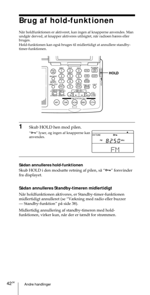 Page 192Andre handlinger42DK
ABC1DEF2GHI3JKL4MNO5PQR6STU7
MY DW VOA BBC OTH
VWX8YZ  9/
FM/
AMON/
OFFPOWER
0
ab
DISPLAY AM BAND
LABEL EDIT
TIME SETHOLDLOCAL/
WORLD
TIMERSTANDBY/
STANDBY TIME SET
STANDBY MEMORYTIME SET
TIME DIFF
SW STATION CALLJOG/
TUNE/
SCAN˚
DIRECT
ENTER
DSTERASESLEEPLIGHT
SYNC
SSB
EXE
HOLD
Brug af hold-funktionen
NŒr holdfunktionen er aktiveret, kan ingen af knapperne anvendes. Man
undgŒr derved, at knapper aktiveres utilsigtet, nŒr radioen b¾res eller
bruges.
Hold-funktionen kan ogsŒ bruges...