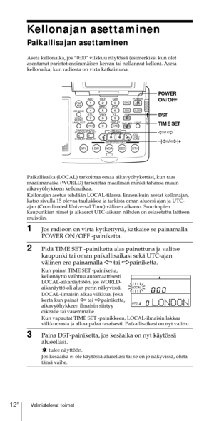 Page 212Valmistelevat toimet12FI
Kellonajan asettaminen
Paikallisajan asettaminen
Aseta kellonaika, jos Ò0:00Ó vilkkuu nŠytšssŠ (esimerkiksi kun olet
asentanut paristot ensimmŠisen kerran tai nollannut kellon). Aseta
kellonaika, kun radiosta on virta katkaistuna.
Paikallisaika (LOCAL) tarkoittaa omaa aikavyšhykettŠsi, kun taas
maailmanaika (WORLD) tarkoittaa maailman minkŠ tahansa muun
aikavyšhykkeen kellonaikaa.
Kellonajan asetus tehdŠŠn LOCAL-tilassa. Ennen kuin asetat kellonajan,
katso sivulla 15 olevaa...